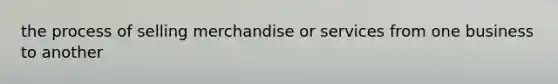the process of selling merchandise or services from one business to another
