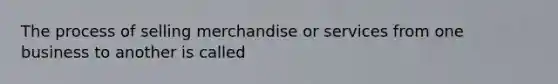 The process of selling merchandise or services from one business to another is called