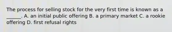 The process for selling stock for the very first time is known as a ______. A. an initial public offering B. a primary market C. a rookie offering D. first refusal rights