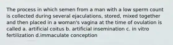 The process in which semen from a man with a low sperm count is collected during several ejaculations, stored, mixed together and then placed in a woman's vagina at the time of ovulation is called a. artificial coitus b. artificial insemination c. in vitro fertilization d.immaculate conception