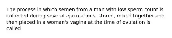 The process in which semen from a man with low sperm count is collected during several ejaculations, stored, mixed together and then placed in a woman's vagina at the time of ovulation is called