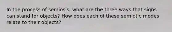In the process of semiosis, what are the three ways that signs can stand for objects? How does each of these semiotic modes relate to their objects?
