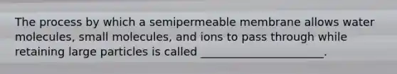 The process by which a semipermeable membrane allows water molecules, small molecules, and ions to pass through while retaining large particles is called ______________________.