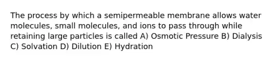 The process by which a semipermeable membrane allows water molecules, small molecules, and ions to pass through while retaining large particles is called A) Osmotic Pressure B) Dialysis C) Solvation D) Dilution E) Hydration