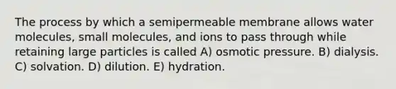 The process by which a semipermeable membrane allows water molecules, small molecules, and ions to pass through while retaining large particles is called A) osmotic pressure. B) dialysis. C) solvation. D) dilution. E) hydration.