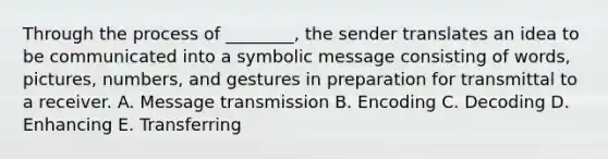 Through the process of ________, the sender translates an idea to be communicated into a symbolic message consisting of words, pictures, numbers, and gestures in preparation for transmittal to a receiver. A. Message transmission B. Encoding C. Decoding D. Enhancing E. Transferring