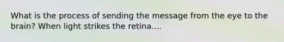 What is the process of sending the message from the eye to the brain? When light strikes the retina....