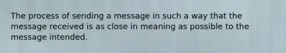 The process of sending a message in such a way that the message received is as close in meaning as possible to the message intended.