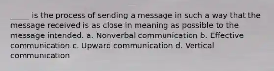 _____ is the process of sending a message in such a way that the message received is as close in meaning as possible to the message intended. a. Nonverbal communication b. Effective communication c. Upward communication d. Vertical communication