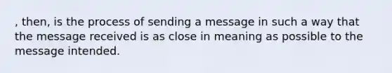 , then, is the process of sending a message in such a way that the message received is as close in meaning as possible to the message intended.