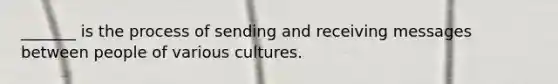 _______ is the process of sending and receiving messages between people of various cultures.