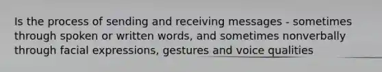 Is the process of sending and receiving messages - sometimes through spoken or written words, and sometimes nonverbally through facial expressions, gestures and voice qualities