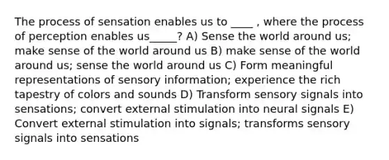 The process of sensation enables us to ____ , where the process of perception enables us_____? A) Sense the world around us; make sense of the world around us B) make sense of the world around us; sense the world around us C) Form meaningful representations of sensory information; experience the rich tapestry of colors and sounds D) Transform sensory signals into sensations; convert external stimulation into neural signals E) Convert external stimulation into signals; transforms sensory signals into sensations