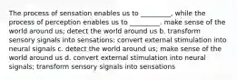 ​The process of sensation enables us to _________, while the process of perception enables us to _________. ​make sense of the world around us; detect the world around us b. ​transform sensory signals into sensations; convert external stimulation into neural signals c. ​detect the world around us; make sense of the world around us d. ​convert external stimulation into neural signals; transform sensory signals into sensations