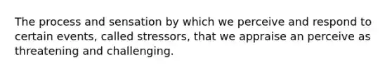 The process and sensation by which we perceive and respond to certain events, called stressors, that we appraise an perceive as threatening and challenging.