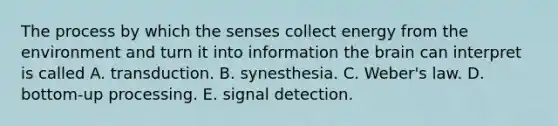 The process by which the senses collect energy from the environment and turn it into information the brain can interpret is called A. transduction. B. synesthesia. C. Weber's law. D. bottom-up processing. E. signal detection.