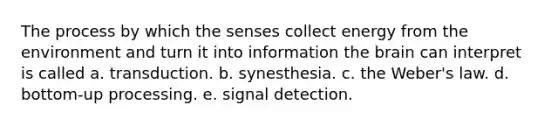 The process by which the senses collect energy from the environment and turn it into information the brain can interpret is called a. transduction. b. synesthesia. c. the Weber's law. d. bottom-up processing. e. signal detection.