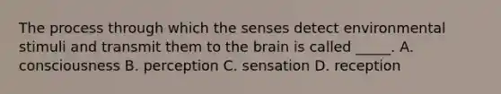 The process through which the senses detect environmental stimuli and transmit them to the brain is called _____. A. consciousness B. perception C. sensation D. reception