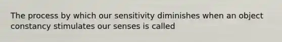 The process by which our sensitivity diminishes when an object constancy stimulates our senses is called