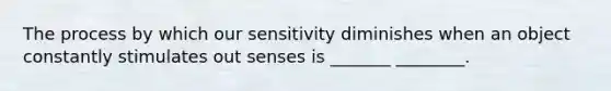 The process by which our sensitivity diminishes when an object constantly stimulates out senses is _______ ________.