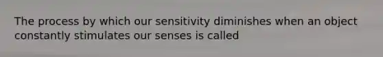 The process by which our sensitivity diminishes when an object constantly stimulates our senses is called