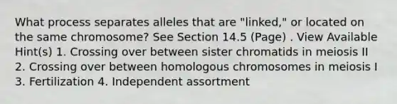 What process separates alleles that are "linked," or located on the same chromosome? See Section 14.5 (Page) . View Available Hint(s) 1. Crossing over between sister chromatids in meiosis II 2. Crossing over between homologous chromosomes in meiosis I 3. Fertilization 4. Independent assortment