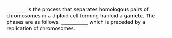 ________ is the process that separates homologous pairs of chromosomes in a diploid cell forming haploid a gamete. The phases are as follows. ___________ which is preceded by a replication of chromosomes.