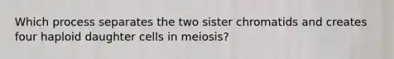 Which process separates the two sister chromatids and creates four haploid daughter cells in meiosis?