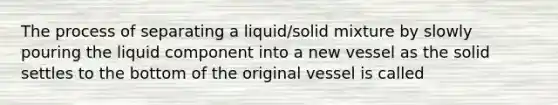 The process of separating a liquid/solid mixture by slowly pouring the liquid component into a new vessel as the solid settles to the bottom of the original vessel is called