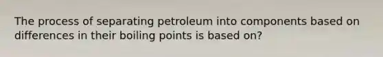 The process of separating petroleum into components based on differences in their boiling points is based on?