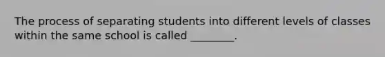 The process of separating students into different levels of classes within the same school is called ________.