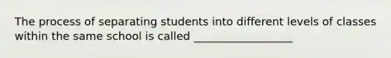 The process of separating students into different levels of classes within the same school is called __________________