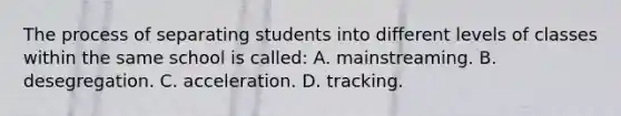 The process of separating students into different levels of classes within the same school is called: A. mainstreaming. B. desegregation. C. acceleration. D. tracking.