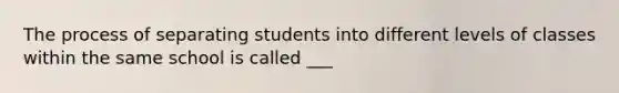 The process of separating students into different levels of classes within the same school is called ___