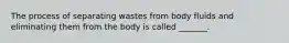 The process of separating wastes from body fluids and eliminating them from the body is called _______.