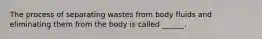 The process of separating wastes from body fluids and eliminating them from the body is called ______.