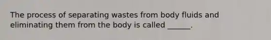 The process of separating wastes from body fluids and eliminating them from the body is called ______.