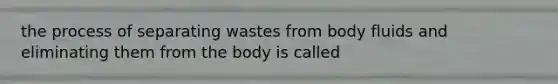 the process of separating wastes from body fluids and eliminating them from the body is called