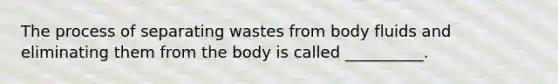 The process of separating wastes from body fluids and eliminating them from the body is called __________.