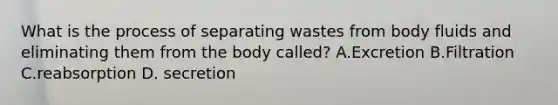 What is the process of separating wastes from body fluids and eliminating them from the body called? A.Excretion B.Filtration C.reabsorption D. secretion