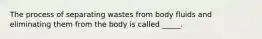 The process of separating wastes from body fluids and eliminating them from the body is called _____.