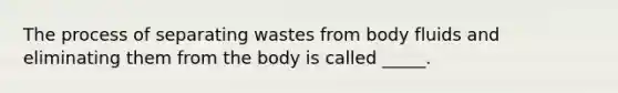 The process of separating wastes from body fluids and eliminating them from the body is called _____.