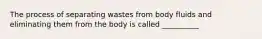 The process of separating wastes from body fluids and eliminating them from the body is called __________