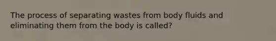 The process of separating wastes from body fluids and eliminating them from the body is called?