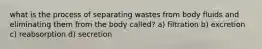 what is the process of separating wastes from body fluids and eliminating them from the body called? a) filtration b) excretion c) reabsorption d) secretion