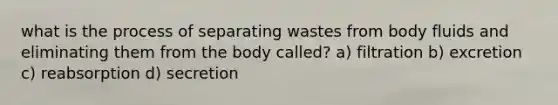 what is the process of separating wastes from body fluids and eliminating them from the body called? a) filtration b) excretion c) reabsorption d) secretion