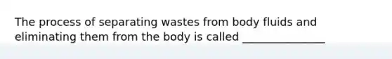 The process of separating wastes from body fluids and eliminating them from the body is called _______________