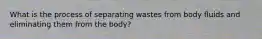 What is the process of separating wastes from body fluids and eliminating them from the body?