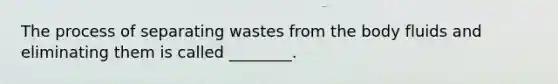 The process of separating wastes from the body fluids and eliminating them is called ________.