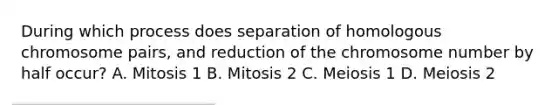 During which process does separation of homologous chromosome pairs, and reduction of the chromosome number by half occur? A. Mitosis 1 B. Mitosis 2 C. Meiosis 1 D. Meiosis 2